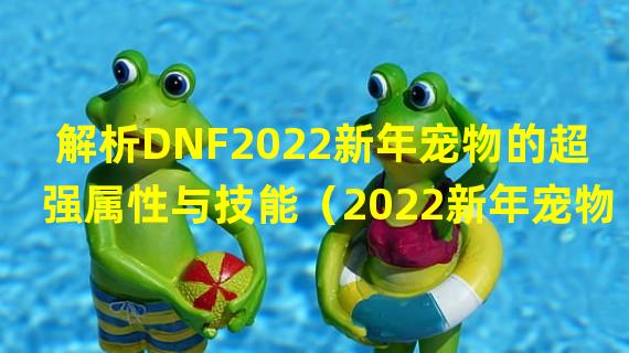 解析DNF2022新年宠物的超强属性与技能（2022新年宠物大揭秘- 你绝对不能错过的独特魅力）